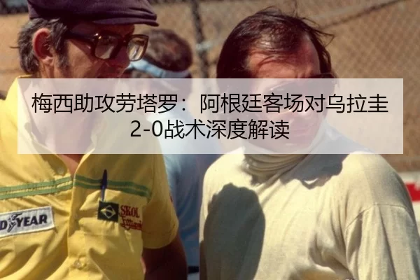 梅西助攻劳塔罗：阿根廷客场对乌拉圭2-0战术深度解读